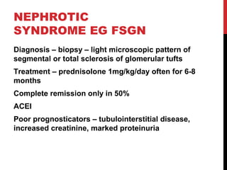 48
NEPHROTIC
SYNDROME EG FSGN
Diagnosis – biopsy – light microscopic pattern of
segmental or total sclerosis of glomerular tufts
Treatment – prednisolone 1mg/kg/day often for 6-8
months
Complete remission only in 50%
ACEI
Poor prognosticators – tubulointerstitial disease,
increased creatinine, marked proteinuria
 