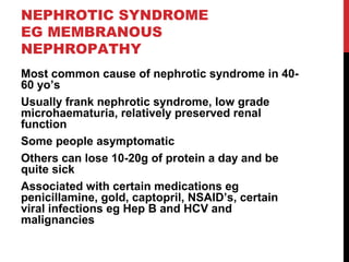 49
NEPHROTIC SYNDROME
EG MEMBRANOUS
NEPHROPATHY
Most common cause of nephrotic syndrome in 40-
60 yo’s
Usually frank nephrotic syndrome, low grade
microhaematuria, relatively preserved renal
function
Some people asymptomatic
Others can lose 10-20g of protein a day and be
quite sick
Associated with certain medications eg
penicillamine, gold, captopril, NSAID’s, certain
viral infections eg Hep B and HCV and
malignancies
 
