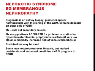 50
NEPHROTIC SYNDROME
EG MEMBRANOUS
NEPHROPATHY
Diagnosis is on kidney biopsy; glomeruli appear
normocellular with thickening of the GBM, immune deposits
on outer side of GBM
Mx – rule out secondary causes
Mx – supportive – ACEI/AR2B for proteinuria, statins for
hypercholesterolaemia, prophylactic warfarin (if very low
albumin markedly increased risk of venous thrombosis)
Prednisolone may be used
Some may not progress over 10 years, but marked
proteinuria and increased creatinine – 40 % progress to
ESKD
 