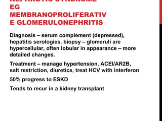 52
NEPHROTIC SYNDROME
EG
MEMBRANOPROLIFERATIV
E GLOMERULONEPHRITIS
Diagnosis – serum complement (depressed),
hepatitis serologies, biopsy – glomeruli are
hypercellular, often lobular in appearance – more
detailed changes.
Treatment – manage hypertension, ACEI/AR2B,
salt restriction, diuretics, treat HCV with interferon
50% progress to ESKD
Tends to recur in a kidney transplant
 