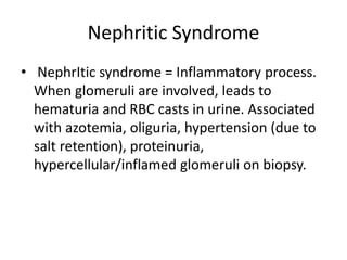 Nephritic Syndrome
• NephrItic syndrome = Inflammatory process.
When glomeruli are involved, leads to
hematuria and RBC casts in urine. Associated
with azotemia, oliguria, hypertension (due to
salt retention), proteinuria,
hypercellular/inflamed glomeruli on biopsy.
 
