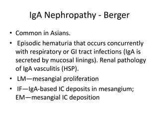 IgA Nephropathy - Berger
• Common in Asians.
• Episodic hematuria that occurs concurrently
with respiratory or GI tract infections (IgA is
secreted by mucosal linings). Renal pathology
of IgA vasculitis (HSP).
• LM—mesangial proliferation
• IF—IgA-based IC deposits in mesangium;
EM—mesangial IC deposition
 