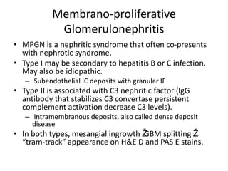 Membrano-proliferative
Glomerulonephritis
• MPGN is a nephritic syndrome that often co-presents
with nephrotic syndrome.
• Type I may be secondary to hepatitis B or C infection.
May also be idiopathic.
– Subendothelial IC deposits with granular IF
• Type II is associated with C3 nephritic factor (IgG
antibody that stabilizes C3 convertase persistent
complement activation decrease C3 levels).
– Intramembranous deposits, also called dense deposit
disease
• In both types, mesangial ingrowth Ž
GBM splitting Ž
“tram-track” appearance on H&E D and PAS E stains.
 