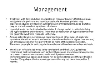 Management
• Treatment with ACE inhibitors or angiotensin receptor blockers (ARBs) can lower
intraglomerular pressure and reduce proteinuria. However, patients may
experience adverse events such as hypotension or hyperkalemia. Loop diuretics
may be started to reduce symptoms of edema.
• Hyperlipidemia can be treated with a statin; A change in diet is unlikely to bring
the hyperlipidemia under control. There may be resolution of hyperlipidemia once
the nephrotic syndrome responds to therapy.
• Among patients with membranous nephropathy and other types of nephrotic
syndrome, the risk of arterial and venous thromboembolism is higher than normal,
but anticoagulation may not prevent half or more of the possible episodes.
Therefore, prophylactic anticoagulants may be considered on a case-by-case basis.
• The risks of infection also need to be considered, and the KDIGO guidelines
recommend that vaccinations such as the influenza and pneumococcal vaccination
be current. Live vaccines are contraindicated if patients receive
immunosuppressive agents and should not be administered until the prednisone
dose is <20mg/day or the immunosuppressive therapy has been stopped for 3
months.
 