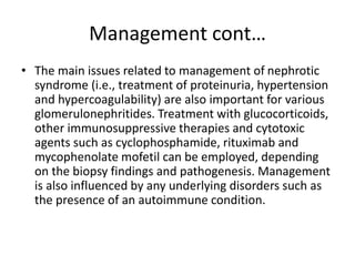 Management cont…
• The main issues related to management of nephrotic
syndrome (i.e., treatment of proteinuria, hypertension
and hypercoagulability) are also important for various
glomerulonephritides. Treatment with glucocorticoids,
other immunosuppressive therapies and cytotoxic
agents such as cyclophosphamide, rituximab and
mycophenolate mofetil can be employed, depending
on the biopsy findings and pathogenesis. Management
is also influenced by any underlying disorders such as
the presence of an autoimmune condition.
 