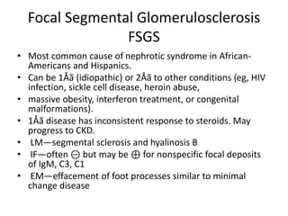 Focal Segmental Glomerulosclerosis
FSGS
• Most common cause of nephrotic syndrome in African-
Americans and Hispanics.
• Can be 1Åã (idiopathic) or 2Åã to other conditions (eg, HIV
infection, sickle cell disease, heroin abuse,
• massive obesity, interferon treatment, or congenital
malformations).
• 1Åã disease has inconsistent response to steroids. May
progress to CKD.
• LM—segmental sclerosis and hyalinosis B
• IF—often ⊝ but may be ⊕ for nonspecific focal deposits
of IgM, C3, C1
• EM—effacement of foot processes similar to minimal
change disease
 
