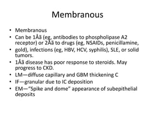 Membranous
• Membranous
• Can be 1Åã (eg, antibodies to phospholipase A2
receptor) or 2Åã to drugs (eg, NSAIDs, penicillamine,
• gold), infections (eg, HBV, HCV, syphilis), SLE, or solid
tumors.
• 1Åã disease has poor response to steroids. May
progress to CKD.
• LM—diffuse capillary and GBM thickening C
• IF—granular due to IC deposition
• EM—“Spike and dome” appearance of subepithelial
deposits
 