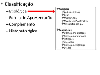 • Classificação
– Etiológica
– Forma de Apresentação
– Complemento
– Histopatológica

Primárias
Lesões mínimas
GESF
Membranosa
MembranoProliferativa
Nefropatia por IgA
Secundárias
Doenças metabólicas
Doenças auto-imunes
Infecçoes
Vasculites
Doenças neoplásicas
Drogas

 