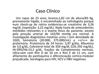 Caso Clínico
Um rapaz de 23 anos, branco,1,82 cm de altura/83 Kg,
previamente hígido, é encaminhado ao nefrologista porque
num check-up de rotina evidenciou-se creatinina de 3,26
mg/dL (repetição: 3,22 mg/dL). Nada havia de antecedentes
mórbidos relevantes e o exame físico do paciente, exceto
pela pressão arterial de 142/94 mmHg era normal. A
investigação diagnóstica mostrou urina I com densidade de
1020, hematúria (20.000; 275.000/mL) e ++/+++ de
proteinúria. Proteinúria de 24 horas: 3,97 g/dia, Albumina
de 3,0 g/dL, Colesterol total de 350 mg/dL (LDL:292 mg/dL),
Ht:39%/Hb:13,2 g/dL, frações do Complemento normais,
Ultra-som com Rim D de 10 cm e Rim E de 11 cm, com
afilamento do parênquima e diferenciação cortico-medular
prejudicada. Sorologias para HIV, HCV e HBV negativas.

 