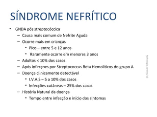 SÍNDROME NEFRÍTICO
•

Nefrologia Janeiro/10

GNDA pós streptocóccica
– Causa mais comum de Nefrite Aguda
– Ocorre mais em crianças
• Pico – entre 5 e 12 anos
• Raramente ocorre em menores 3 anos
– Adultos < 10% dos casos
– Após infecçoes por Streptococcus Beta Hemoliticos do grupo A
– Doença clinicamente detectável
• I.V.A.S – 5 a 10% dos casos
• Infecções cutâneas – 25% dos casos
– História Natural da doença
• Tempo entre infecção e início dos sintomas

 
