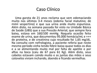 Caso Clínico
Uma garota de 21 anos reclama que vem edemaciando
muito nos últimos 3-4 meses (edema facial matutino; de
mmii vespertino) e que sua urina anda muito espumosa.
Além disto, na semana passada foi visto na Unidade Básica
de Saúde (UBS) que a sua Pressão Arterial, que sempre fora
baixa, estava em 160/100 mmHg. Naquela ocasião feito
exame de urina, que documentou 95.000 hemácia/mL e +++
de proteína, e de creatinina cujo resultado foi 1,65 mg/dL.
Na consulta com nefrologista, a paciente referia que neste
mesmo período vinha tendo febre baixa quase todos os dias
e a se alimentando muito mal por falta de apetite e por
aftas na boca (caiu de 67 para 61 Kg). Além disto, seus
cabelos estavam caindo muito e as juntas das mãos e seus
cotovelos viviam inchando, doendo e ficando vermelhas.

 