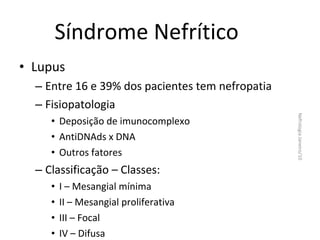 Síndrome Nefrítico
• Lupus
– Entre 16 e 39% dos pacientes tem nefropatia
– Fisiopatologia

– Classificação – Classes:
•
•
•
•

I – Mesangial mínima
II – Mesangial proliferativa
III – Focal
IV – Difusa

Nefrologia Janeiro/10

• Deposição de imunocomplexo
• AntiDNAds x DNA
• Outros fatores

 