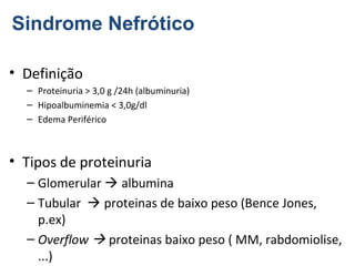 Sindrome Nefrótico
• Definição
– Proteinuria > 3,0 g /24h (albuminuria)
– Hipoalbuminemia < 3,0g/dl
– Edema Periférico

• Tipos de proteinuria
– Glomerular  albumina
– Tubular  proteinas de baixo peso (Bence Jones,
p.ex)
– Overflow  proteinas baixo peso ( MM, rabdomiolise,
...)

 