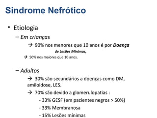 Sindrome Nefrótico
• Etiologia
– Em crianças
 90% nos menores que 10 anos é por Doença
de Lesões Mínimas,
 50% nos maiores que 10 anos.

– Adultos
 30% são secundários a doenças como DM,
amiloidose, LES.
 70% são devido a glomerulopatias :
- 33% GESF (em pacientes negros > 50%)
- 33% Membranosa
- 15% Lesões mínimas

 