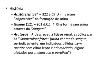 • História
– Aristóteles (384 – 322 a.C)  rins eram
“adjuvantes” na formação de urina
– Galeno (121 – 201 d.C.)  Rins formavam urina
através da “coagem”
– Arataeus  descreveu a litíase renal, as cólicas, e
as “Glomerulonefrites” (urina contendo sangue,
periodicamente, em indivíduos pálidos, sem
apetite com olhar lento e edemaciado, alguns
afetados por melancolia e paralisia”)

 