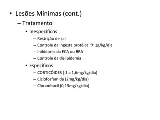 • Lesões Mínimas (cont.)
– Tratamento
• Inespecíficos
–
–
–
–

Restrição de sal
Controle da ingesta protéica  1g/kg/dia
Inibidores da ECA ou BRA
Controle da dislipidemia

• Específicos
– CORTICÓIDES ( 1 a 1,6mg/kg/dia)
– Ciclofosfamida (2mg/kg/dia)
– Clorambucil (0,15mg/kg/dia)

 