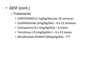 • GESF (cont.)
– Tratamento
•
•
•
•
•

CORTICÓIDES (1 mg/kg/dia) por 16 semanas
Ciclofosfamida (2mg/kg/dia) – 8 a 12 semanas
Ciclosporina (4 a 5mg/kg/dia) – 6 meses
Tacrolimus ( 0,1mg/kg/dia ) – 6 a 12 meses
Micofenolato Mofetil (20mg/kg/dia) - ???

 
