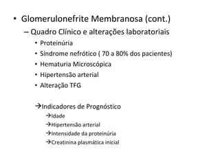 • Glomerulonefrite Membranosa (cont.)
– Quadro Clínico e alterações laboratoriais
•
•
•
•
•

Proteinúria
Síndrome nefrótico ( 70 a 80% dos pacientes)
Hematuria Microscópica
Hipertensão arterial
Alteração TFG

Indicadores de Prognóstico
Idade
Hipertensão arterial
Intensidade da proteinúria
Creatinina plasmática inicial

 