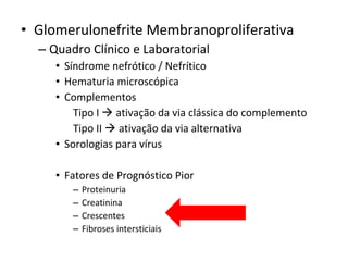 • Glomerulonefrite Membranoproliferativa
– Quadro Clínico e Laboratorial
• Síndrome nefrótico / Nefrítico
• Hematuria microscópica
• Complementos
Tipo I  ativação da via clássica do complemento
Tipo II  ativação da via alternativa
• Sorologias para vírus
• Fatores de Prognóstico Pior
–
–
–
–

Proteinuria
Creatinina
Crescentes
Fibroses intersticiais

 