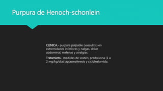 Purpura de Henoch-schonlein
CLINICA.- purpura palpable (vasculitis) en
extremidades inferiores y nalgas, dolor
abdominal, melenas y atralgias.
Tratamieto.- medidas de sostén, prednisona (1 a
2 mg/kg/dia) laplasmaferesis y ciclofosfamida.
 