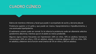 Edema de miembros inferiores y facial que puede ir acompañado de ascitis y derrame pleural.
Proteinuria superior a 3,5 g/día y que puede ser masiva, hipoproteinemia e hipoalbuminemia, y
una acentuada hiperlipidemia.
El sedimento urinario suele ser normal. En la infancia la proteinuria suele ser altamente selectiva
(predominio albúmina), mientras que en el adulto es menos predecible.
Algunos signos menos frecuentes son hipertensión (30% en niños, 50% en adultos), hematuria
microscópica (20% en niños y 33% en adultos), atopia o síntomas alérgicos (40% en niños, 30%
en adultos) y deterioro de la función renal (menos de 5% en niños y 30% en adultos).
 