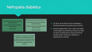 Nefropatia diabética
Aproximadamente el 40 % de los diabéticos
insulinodependientes
evolucionan hacia una franca nefropatía e
insuficiencia renal
crónica terminal
ciertos factores de riesgo que contribuyen a esta
evolución tales como: control de la glicemia,
antecedentes étnicos y
familiares y alteraciones hemodinámicas de la
hipertensión arterial
sistemica e intrarenal.
La manifestación más temprana de la nefropatía
diabética es la microalbuminuria (20 a 250
microgramos/minuto) y en las primeras etapas la
filtración glomerular esta aumentada en un 20 a
50% y los riñones aparecen de tamaño
aumentado
 10 años de evolución de la diabetes y
Posteriormente la proteinuria es franca
 aproximadamente a los 5 años de haber
comenzado la proteinuria franca el riñón
se hace insuficiente en forma terminal.
Puede existir síndrome nefrótico e
hipertensión arterial.
 