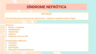 DEFINIÇÃO
Caracterizado pela proteinúria com albuminúria > 3,5g/dia e hipoalbuminemia <3g/dL
SÍNDROME NEFRÓTICA
Sintomas
o Edema / anasarca
o Hipelipidemia
o Hipertensão
o Lipidúria
o Coleta da urina em 24h
Complicações sistêmicas
o Trombose
o Infecções
o Desnutrição
o Alteração da farmacodinâmica
 