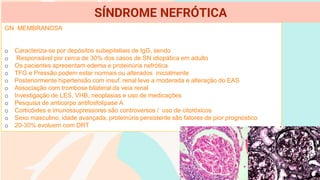 GN MEMBRANOSA
o Caracteriza-se por depósitos subepiteliais de IgG, sendo
o Responsável por cerca de 30% dos casos de SN idiopática em adulto
o Os pacientes apresentam edema e proteinúria nefrótica
o TFG e Pressão podem estar normais ou alterados inicialmente
o Posteriormente hipertensão com insuf. renal leve a moderada e alteração do EAS
o Associação com trombose bilateral da veia renal
o Investigação de LES, VHB, neoplasias e uso de medicações
o Pesquisa de anticorpo antifosfolipase A
o Corticóides e imunossupressores são controversos / uso de citotóxicos
o Sexo masculino, idade avançada, proteinúria persistente são fatores de pior prognóstico
o 20-30% evoluem com DRT
SÍNDROME NEFRÓTICA
 