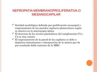NEFROPATIA MEMBRANOPROLIFERATIVA O
MESANGICAPILAR
 Entidad morfológica definida por proliferación mesangial y
engrosamiento de las paredes capilares glomerulares según
se observa en la microscopia óptica
 El descenso de los niveles plasmáticos del complemento C3 y
C4 es muy común
 El engrosamiento de la pared de los capilares se debe a
depósitos inmunitarios e interposición de la matriz que da
por resultado doble contorno de la MBG
 