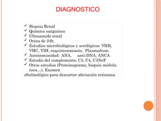 DIAGNOSTICO
 Biopsia Renal
 Química sanguínea
 Ultrasonido renal
 Orina de 24h.
 Estudios microbiológicos y serológicos: VHB,
VHC, VIH, esquistosomiasis, Plasmodium.
 Autoinmunidad: ANA, anti-DNA, ANCA
 Estudio del complemento: C3, C4, C3NeF
 Otros estudios (Proteinograma, biopsia médula
ósea…). Examen
oftalmológico para descartar afectación retiniana
 
