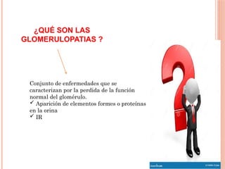 ¿QUÉ SON LAS
GLOMERULOPATIAS ?
Conjunto de enfermedades que se
caracterizan por la perdida de la función
normal del glomérulo.
 Aparición de elementos formes o proteínas
en la orina
 IR
 