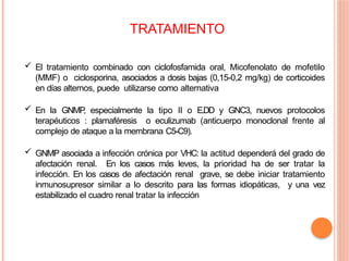  El tratamiento combinado con ciclofosfamida oral, Micofenolato de mofetilo
(MMF) o ciclosporina, asociados a dosis bajas (0,15-0,2 mg/kg) de corticoides
en días alternos, puede utilizarse como alternativa
 En la GNMP
, especialmente la tipo II o E.DD y GNC3, nuevos protocolos
terapéuticos : plamaféresis o eculizumab (anticuerpo monoclonal frente al
complejo de ataque a la membrana C5-C9).
 GNMP asociada a infección crónica por VHC: la actitud dependerá del grado de
afectación renal. En los casos más leves, la prioridad ha de ser tratar la
infección. En los casos de afectación renal grave, se debe iniciar tratamiento
inmunosupresor similar a lo descrito para las formas idiopáticas, y una vez
estabilizado el cuadro renal tratar la infección
TRATAMIENTO
 