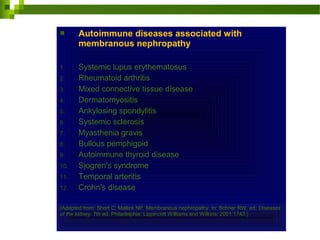  Autoimmune diseases associated with
membranous nephropathy
1. Systemic lupus erythematosus
2. Rheumatoid arthritis
3. Mixed connective tissue disease
4. Dermatomyositis
5. Ankylosing spondylitis
6. Systemic sclerosis
7. Myasthenia gravis
8. Bullous pemphigoid
9. Autoimmune thyroid disease
10. Sjogren's syndrome
11. Temporal arteritis
12. Crohn's disease
(Adapted from: Short C, Mallick NP. Membranous nephropathy. In: Schrier RW, ed. Diseases
of the kidney. 7th ed. Philadelphia: Lippincott Williams and Wilkins; 2001:1743.)
 