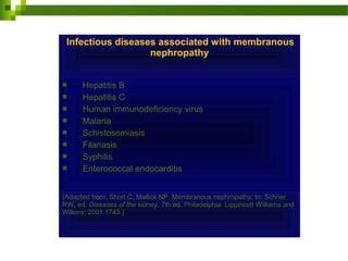 Infectious diseases associated with membranous
nephropathy
 Hepatitis B
 Hepatitis C
 Human immunodeficiency virus
 Malaria
 Schistosomiasis
 Filariasis
 Syphilis
 Enterococcal endocarditis
(Adapted from: Short C, Mallick NP. Membranous nephropathy. In: Schrier
RW, ed. Diseases of the kidney. 7th ed. Philadelphia: Lippincott Williams and
Wilkins; 2001:1743.)
 