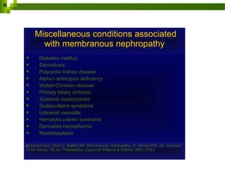 Miscellaneous conditions associated
with membranous nephropathy
 Diabetes mellitus
 Sarcoidosis
 Polycystic kidney disease
 Alpha1-antitrypsin deficiency
 Weber-Christian disease
 Primary biliary cirrhosis
 Systemic mastocytosis
 Guillain-Barre syndrome
 Urticarial vasculitis
 Hemolytic-uremic syndrome
 Dermatitis herpetiformis
 Myelodysplasia
(Adapted from: Short C, Mallick NP. Membranous nephropathy. In: Schrier RW, ed. Diseases
of the kidney, 7th ed. Philadelphia: Lippincott Williams & Wilkins; 2001:1743.)
 