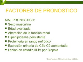FACTORES DE PRONOSTICO
MAL PRONOSTICO:
 Sexo masculino
 Edad avanzada
 Alteración de la función renal
 Hiperlipidemia persistente
 Proteinuria en rango nefrótico
 Excreción urinaria de C5b-C9 aumentada
 Lesión en estadio III-IV por Biopsia
Oxford Textbook of Clinical Nephrology, 3rd Edition
 