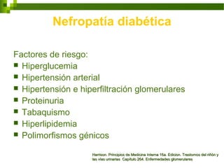 Factores de riesgo:
 Hiperglucemia
 Hipertensión arterial
 Hipertensión e hiperfiltración glomerulares
 Proteinuria
 Tabaquismo
 Hiperlipidemia
 Polimorfismos génicos
Harrison. Principios de Medicina Interna 16a. Edicion. Trastornos del riñón yHarrison. Principios de Medicina Interna 16a. Edicion. Trastornos del riñón y
las vías urinarias Capítulo 264. Enfermedades glomerulareslas vías urinarias Capítulo 264. Enfermedades glomerulares
Nefropatía diabética
 