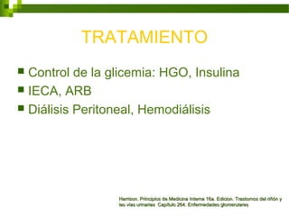 TRATAMIENTO
 Control de la glicemia: HGO, Insulina
 IECA, ARB
 Diálisis Peritoneal, Hemodiálisis
Harrison. Principios de Medicina Interna 16a. Edicion. Trastornos del riñón yHarrison. Principios de Medicina Interna 16a. Edicion. Trastornos del riñón y
las vías urinarias Capítulo 264. Enfermedades glomerulareslas vías urinarias Capítulo 264. Enfermedades glomerulares
 