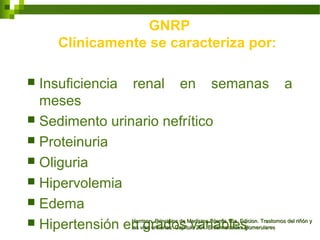 GNRP
Clínicamente se caracteriza por:
 Insuficiencia renal en semanas a
meses
 Sedimento urinario nefrítico
 Proteinuria
 Oliguria
 Hipervolemia
 Edema
 Hipertensión en grados variablesHarrison. Principios de Medicina Interna 16a. Edicion. Trastornos del riñón yHarrison. Principios de Medicina Interna 16a. Edicion. Trastornos del riñón y
las vías urinarias Capítulo 264. Enfermedades glomerulareslas vías urinarias Capítulo 264. Enfermedades glomerulares
 