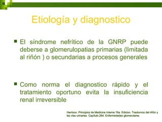 Etiología y diagnostico
 El síndrome nefrítico de la GNRP puede
deberse a glomerulopatias primarias (limitada
al riñón ) o secundarias a procesos generales
 Como norma el diagnostico rápido y el
tratamiento oportuno evita la insuficiencia
renal irreversible
Harrison. Principios de Medicina Interna 16a. Edicion. Trastornos del riñón yHarrison. Principios de Medicina Interna 16a. Edicion. Trastornos del riñón y
las vías urinarias Capítulo 264. Enfermedades glomerulareslas vías urinarias Capítulo 264. Enfermedades glomerulares
 