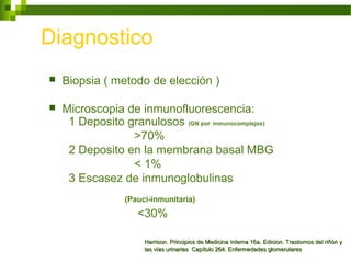 Diagnostico
 Biopsia ( metodo de elección )
 Microscopia de inmunofluorescencia:
1 Deposito granulosos (GN por inmunocomplejos)
>70%
2 Deposito en la membrana basal MBG
< 1%
3 Escasez de inmunoglobulinas
(Pauci-inmunitaria)
<30%
Harrison. Principios de Medicina Interna 16a. Edicion. Trastornos del riñón yHarrison. Principios de Medicina Interna 16a. Edicion. Trastornos del riñón y
las vías urinarias Capítulo 264. Enfermedades glomerulareslas vías urinarias Capítulo 264. Enfermedades glomerulares
 
