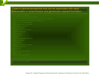 Types of glomerulonephritis that can be associated with rapidTypes of glomerulonephritis that can be associated with rapid
deterioration in renal function and glomerular crescent formationdeterioration in renal function and glomerular crescent formation
Primary Renal Diseases
anti-GBM without lung involvement
RPGN without immune deposits (>80% ANCA positive)
Membranoproliferative glomerulonephritis
Membranous nephropathy
Immunoglobulin A disease
Hereditary nephritis
Systemic Diseases
Goodpasture's syndrome
Poststreptococcal
Endocarditis
Abscess
Henoch-Schonlein disease
Lupus nephritis
Polyarteritis
Wegener's granulomatosis
Cryoglobulinemia
Scleroderma
Relapsing polychondritis
Malignancy
Malignant hypertension
ANCA, antineutrophil cytoplasmic antibody; anti-GBM, antiglomerular basement membrane disease; RPGN, rapidly
progressive glomerulonephritis
Chapter 60 - Rapidly Progressive Glomerulonephritis. Diseases of the Kidney & Urinary Tract, 8th Edition
 