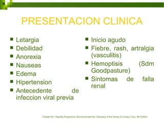 PRESENTACION CLINICA
 Letargia
 Debilidad
 Anorexia
 Nauseas
 Edema
 Hipertension
 Antecedente de
infeccion viral previa
 Inicio agudo
 Fiebre, rash, artralgia
(vasculitis)
 Hemoptisis (Sdm
Goodpasture)
 Sintomas de falla
renal
Chapter 60 - Rapidly Progressive Glomerulonephritis. Diseases of the Kidney & Urinary Tract, 8th Edition
 