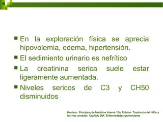  En la exploración física se aprecia
hipovolemia, edema, hipertensión.
 El sedimiento urinario es nefrítico
 La creatinina serica suele estar
ligeramente aumentada.
 Niveles sericos de C3 y CH50
disminuidos
Harrison. Principios de Medicina Interna 16a. Edicion. Trastornos del riñón yHarrison. Principios de Medicina Interna 16a. Edicion. Trastornos del riñón y
las vías urinarias Capítulo 264. Enfermedades glomerulareslas vías urinarias Capítulo 264. Enfermedades glomerulares
 