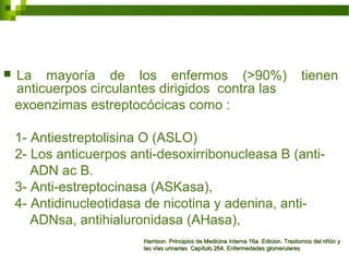  La mayoría de los enfermos (>90%) tienen
anticuerpos circulantes dirigidos contra las
exoenzimas estreptocócicas como :
1- Antiestreptolisina O (ASLO)
2- Los anticuerpos anti-desoxirribonucleasa B (anti-
ADN ac B.
3- Anti-estreptocinasa (ASKasa),
4- Antidinucleotidasa de nicotina y adenina, anti-
ADNsa, antihialuronidasa (AHasa),
Harrison. Principios de Medicina Interna 16a. Edicion. Trastornos del riñón yHarrison. Principios de Medicina Interna 16a. Edicion. Trastornos del riñón y
las vías urinarias Capítulo 264. Enfermedades glomerulareslas vías urinarias Capítulo 264. Enfermedades glomerulares
 