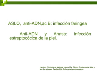 ASLO, anti-ADN,ac B: infección faringea
Anti-ADN y Ahasa: infección
estreptocócica de la piel.
Harrison. Principios de Medicina Interna 16a. Edicion. Trastornos del riñón yHarrison. Principios de Medicina Interna 16a. Edicion. Trastornos del riñón y
las vías urinarias Capítulo 264. Enfermedades glomerulareslas vías urinarias Capítulo 264. Enfermedades glomerulares
 