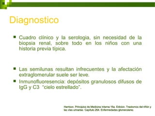Diagnostico
 Cuadro clínico y la serologia, sin necesidad de la
biopsia renal, sobre todo en los niños con una
historia previa típica.
 Las semilunas resultan infrecuentes y la afectación
extraglomerular suele ser leve.
 Inmunofluoresencia: depósitos granulosos difusos de
IgG y C3 “cielo estrellado”.
Harrison. Principios de Medicina Interna 16a. Edicion. Trastornos del riñón yHarrison. Principios de Medicina Interna 16a. Edicion. Trastornos del riñón y
las vías urinarias Capítulo 264. Enfermedades glomerulareslas vías urinarias Capítulo 264. Enfermedades glomerulares
 