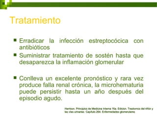 Tratamiento
 Erradicar la infección estreptocócica con
antibióticos
 Suministrar tratamiento de sostén hasta que
desaparezca la inflamación glomerular
 Conlleva un excelente pronóstico y rara vez
produce falla renal crónica, la microhematuria
puede persistir hasta un año después del
episodio agudo.
Harrison. Principios de Medicina Interna 16a. Edicion. Trastornos del riñón yHarrison. Principios de Medicina Interna 16a. Edicion. Trastornos del riñón y
las vías urinarias Capítulo 264. Enfermedades glomerulareslas vías urinarias Capítulo 264. Enfermedades glomerulares
 