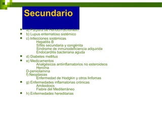 Secundario
 a) Púrpura de Henoch-Schonlein
 b) Lupus eritematoso sistémico
 c) Infecciones sistémicas
Hepatitis B
Sífilis secundaria y congénita
Síndrome de inmunodeficiencia adquirida
Endocarditis bacteriana aguda
 d) Diabetes mellitus
 e) Medicamentos
Analgésicos antiinflamatorios no esteroideos
Heroína
D-penicilamina
f) Neoplasias
Enfermedad de Hodgkin y otros linfomas
 g) Enfermedades inflamatorias crónicas
Amiloidosis
Fiebre del Mediterráneo
 h) Enfermedades hereditarias
 