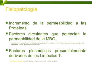 Fisiopatología
 Incremento de la permeabilidad a las
Proteínas.
 Factores circulantes que potencian la
permeabilidad de la MBG.
 Factores plasmáticos presumiblemente
derivados de los Linfocitos T.
Circulating Permeability Factors in the Nephrotic Syndrome: A Fresh Look at an Old Problem Journal of the American Society of
Nephrology Volume 14 • Number 2 • February 2003
The Nephrotic Syndrome Haas M., Barzilay Z., Paret G. N. Engl. J.M. Vol. 338 April 2000
 